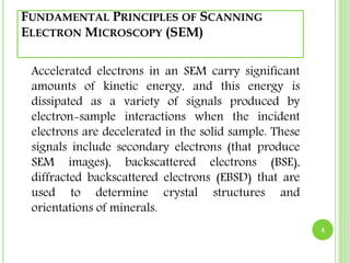 FUNDAMENTAL PRINCIPLES OF SCANNING 
ELECTRON MICROSCOPY (SEM) 
Accelerated electrons in an SEM carry significant 
amounts of kinetic energy, and this energy is 
dissipated as a variety of signals produced by 
electron-sample interactions when the incident 
electrons are decelerated in the solid sample. These 
signals include secondary electrons (that produce 
SEM images), backscattered electrons (BSE), 
diffracted backscattered electrons (EBSD) that are 
used to determine crystal structures and 
orientations of minerals. 
4 
 
