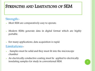 STRENGTHS AND LIMITATIONS OF SEM 
Strength:- 
 Most SEM are comparatively easy to operate. 
 Modern SEMs generate data in digital format which are highly 
portable. 
 For many applications, data acquisition is rapid. 
Limitations- 
 . Samples must be solid and they must fit into the microscope 
chamber 
 An electrically conductive coating must be applied to electrically 
insulating samples for study in conventional SEM. 7 
 