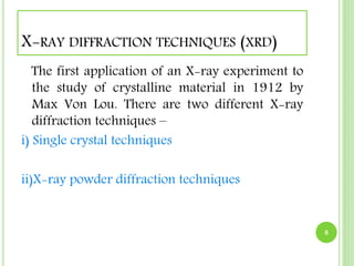 X-RAY DIFFRACTION TECHNIQUES (XRD) 
The first application of an X-ray experiment to 
the study of crystalline material in 1912 by 
Max Von Lou. There are two different X-ray 
diffraction techniques – 
i) Single crystal techniques 
ii)X-ray powder diffraction techniques 
8 
 
