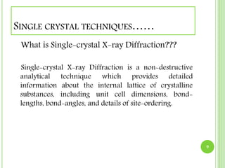 SINGLE CRYSTAL TECHNIQUES…… 
What is Single-crystal X-ray Diffraction??? 
Single-crystal X-ray Diffraction is a non-destructive 
analytical technique which provides detailed 
information about the internal lattice of crystalline 
substances, including unit cell dimensions, bond-lengths, 
bond-angles, and details of site-ordering. 
9 
 