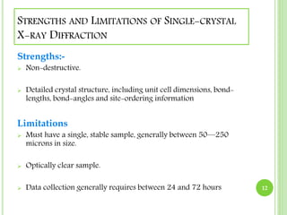 STRENGTHS AND LIMITATIONS OF SINGLE-CRYSTAL 
X-RAY DIFFRACTION 
Strengths:- 
 Non-destructive. 
 Detailed crystal structure, including unit cell dimensions, bond-lengths, 
bond-angles and site-ordering information 
Limitations 
 Must have a single, stable sample, generally between 50—250 
microns in size. 
 Optically clear sample. 
 Data collection generally requires between 24 and 72 hours 12 
 