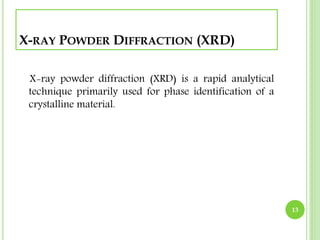 X-RAY POWDER DIFFRACTION (XRD) 
X-ray powder diffraction (XRD) is a rapid analytical 
technique primarily used for phase identification of a 
crystalline material. 
13 
 