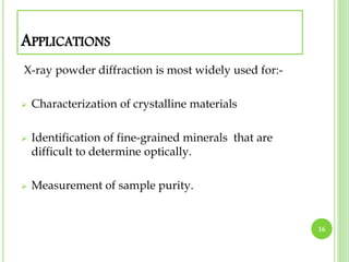 APPLICATIONS 
X-ray powder diffraction is most widely used for:- 
 Characterization of crystalline materials 
 Identification of fine-grained minerals that are 
difficult to determine optically. 
 Measurement of sample purity. 
16 
 