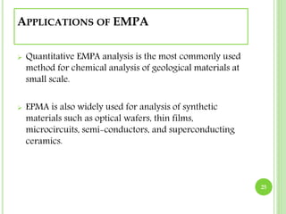 APPLICATIONS OF EMPA 
 Quantitative EMPA analysis is the most commonly used 
method for chemical analysis of geological materials at 
small scale. 
 EPMA is also widely used for analysis of synthetic 
materials such as optical wafers, thin films, 
microcircuits, semi-conductors, and superconducting 
ceramics. 
25 
 