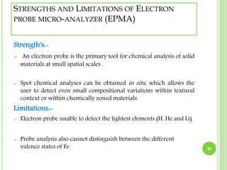 STRENGTHS AND LIMITATIONS OF ELECTRON 
PROBE MICRO-ANALYZER (EPMA) 
Strength's:- 
 An electron probe is the primary tool for chemical analysis of solid 
materials at small spatial scales . 
 Spot chemical analyses can be obtained in situ , which allows the 
user to detect even small compositional variations within textural 
context or within chemically zoned materials. 
Limitations:- 
 Electron probe unable to detect the lightest elements (H, He and Li). 
 Probe analysis also cannot distinguish between the different 
valence states of Fe. 26 
 