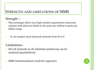 STRENGTH AND LIMITATIONS OF SIMS 
Strength :- 
 This technique offers very high sensitive quantitative elemental 
analysis with detection limits in the parts per million to parts per 
billion range. 
 It can analyze most chemical elements from H to U. 
Limitations:- 
 Not all elements in all substrates (matrices) can be 
analysed quantitatively. 
 SIMS instrumentation tends be expensive. 38 
 