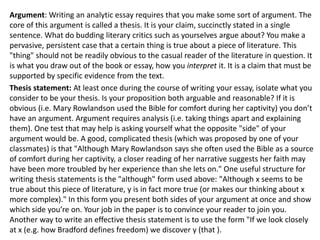 Argument: Writing an analytic essay requires that you make some sort of argument. The
core of this argument is called a thesis. It is your claim, succinctly stated in a single
sentence. What do budding literary critics such as yourselves argue about? You make a
pervasive, persistent case that a certain thing is true about a piece of literature. This
"thing" should not be readily obvious to the casual reader of the literature in question. It
is what you draw out of the book or essay, how you interpret it. It is a claim that must be
supported by specific evidence from the text.
Thesis statement: At least once during the course of writing your essay, isolate what you
consider to be your thesis. Is your proposition both arguable and reasonable? If it is
obvious (i.e. Mary Rowlandson used the Bible for comfort during her captivity) you don’t
have an argument. Argument requires analysis (i.e. taking things apart and explaining
them). One test that may help is asking yourself what the opposite "side" of your
argument would be. A good, complicated thesis (which was proposed by one of your
classmates) is that "Although Mary Rowlandson says she often used the Bible as a source
of comfort during her captivity, a closer reading of her narrative suggests her faith may
have been more troubled by her experience than she lets on." One useful structure for
writing thesis statements is the "although" form used above: "Although x seems to be
true about this piece of literature, y is in fact more true (or makes our thinking about x
more complex)." In this form you present both sides of your argument at once and show
which side you’re on. Your job in the paper is to convince your reader to join you.
Another way to write an effective thesis statement is to use the form "If we look closely
at x (e.g. how Bradford defines freedom) we discover y (that ).
 