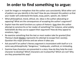 In order to find something to argue:
• Look for images or metaphors that the author uses consistently. What other sort
of pattern can you identify in the text? How do you interpret this pattern so that
your reader will understand the book, essay, poem, speech, etc. better?
• What philosophical, moral, ethical, etc. ideas is the author advocating or
opposing? What are the consequences of accepting the author's argument?
• Explain how the work functions as a piece of rhetoric--how does the author
attempt to convince his or her reader of something? For instance, what widely
held beliefs do they use to support their argument? How do they appeal to
emotions, logic…
• Re-examine something that the text or most readers take for granted (that
Thoreau’s book Walden represents his attempt to escape from society).
Question this major premise and see where it takes you
• Ask yourself if an author’s literary argument is inconsistent with itself or is in
some way philosophically "dangerous," inadequate, unethical, or misleading.
• Examine how characters are presented in a story. How do they help the main
character to develop? Which characters are trustworthy? Which are not? Why
are they presented this way?
 