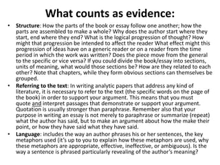 What counts as evidence:
• Structure: How the parts of the book or essay follow one another; how the
parts are assembled to make a whole? Why does the author start where they
start, end where they end? What is the logical progression of thought? How
might that progression be intended to affect the reader What effect might this
progression of ideas have on a generic reader or on a reader from the time
period in which the work was written? Does the piece move from the general
to the specific or vice versa? If you could divide the book/essay into sections,
units of meaning, what would those sections be? How are they related to each
other? Note that chapters, while they form obvious sections can themselves be
grouped.
• Referring to the text: In writing analytic papers that address any kind of
literature, it is necessary to refer to the text (the specific words on the page of
the book) in order to support your argument. This means that you must
quote and interpret passages that demonstrate or support your argument.
Quotation is usually stronger than paraphrase. Remember also that your
purpose in writing an essay is not merely to paraphrase or summarize (repeat)
what the author has said, but to make an argument about how the make their
point, or how they have said what they have said.
• Language: includes the way an author phrases his or her sentences, the key
metaphors used (it’s up to you to explain how these metaphors are used, why
these metaphors are appropriate, effective, ineffective, or ambiguous). Is the
way a sentence is phrased particularly revealing of the author’s meaning?
 