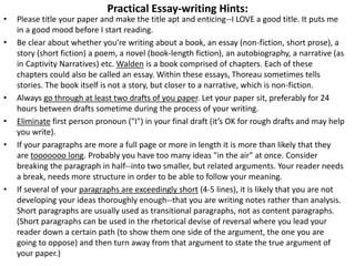 Practical Essay-writing Hints:
• Please title your paper and make the title apt and enticing--I LOVE a good title. It puts me
in a good mood before I start reading.
• Be clear about whether you’re writing about a book, an essay (non-fiction, short prose), a
story (short fiction) a poem, a novel (book-length fiction), an autobiography, a narrative (as
in Captivity Narratives) etc. Walden is a book comprised of chapters. Each of these
chapters could also be called an essay. Within these essays, Thoreau sometimes tells
stories. The book itself is not a story, but closer to a narrative, which is non-fiction.
• Always go through at least two drafts of you paper. Let your paper sit, preferably for 24
hours between drafts sometime during the process of your writing.
• Eliminate first person pronoun ("I") in your final draft (it’s OK for rough drafts and may help
you write).
• If your paragraphs are more a full page or more in length it is more than likely that they
are tooooooo long. Probably you have too many ideas "in the air" at once. Consider
breaking the paragraph in half--into two smaller, but related arguments. Your reader needs
a break, needs more structure in order to be able to follow your meaning.
• If several of your paragraphs are exceedingly short (4-5 lines), it is likely that you are not
developing your ideas thoroughly enough--that you are writing notes rather than analysis.
Short paragraphs are usually used as transitional paragraphs, not as content paragraphs.
(Short paragraphs can be used in the rhetorical devise of reversal where you lead your
reader down a certain path (to show them one side of the argument, the one you are
going to oppose) and then turn away from that argument to state the true argument of
your paper.)
 