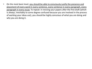 • On the most basic level, you should be able to consciously justify the presence and
placement of every word in every sentence, every sentence in every paragraph, every
paragraph in every essay. To repeat: in revising your papers after the first draft (which
is always, inevitably to some degree confused because you are involved in the process
of working your ideas out), you should be highly conscious of what you are doing and
why you are doing it.
 