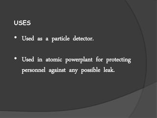 USES
• Used as a particle detector.
• Used in atomic powerplant for protecting
personnel against any possible leak.
 
