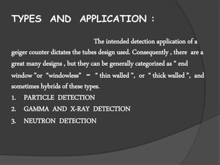 TYPES AND APPLICATION :
The intended detection application of a
geiger counter dictates the tubes design used. Consequently , there are a
great many designs , but they can be generally categorized as “ end
window ”or “windowless” - “ thin walled ”, or “ thick walled ”, and
sometimes hybrids of these types.
1. PARTICLE DETECTION
2. GAMMA AND X-RAY DETECTION
3. NEUTRON DETECTION
 