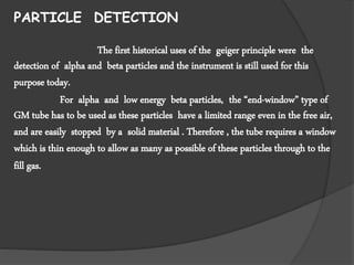 PARTICLE DETECTION
The first historical uses of the geiger principle were the
detection of alpha and beta particles and the instrument is still used for this
purpose today.
For alpha and low energy beta particles, the “end-window” type of
GM tube has to be used as these particles have a limited range even in the free air,
and are easily stopped by a solid material . Therefore , the tube requires a window
which is thin enough to allow as many as possible of these particles through to the
fill gas.
 