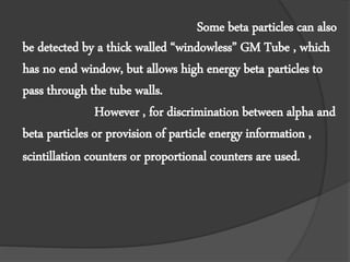 Some beta particles can also
be detected by a thick walled “windowless” GM Tube , which
has no end window, but allows high energy beta particles to
pass through the tube walls.
However , for discrimination between alpha and
beta particles or provision of particle energy information ,
scintillation counters or proportional counters are used.
 