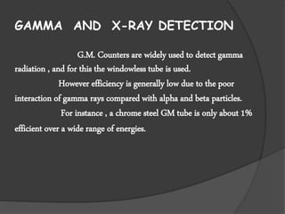 GAMMA AND X-RAY DETECTION
G.M. Counters are widely used to detect gamma
radiation , and for this the windowless tube is used.
However efficiency is generally low due to the poor
interaction of gamma rays compared with alpha and beta particles.
For instance , a chrome steel GM tube is only about 1%
efficient over a wide range of energies.
 