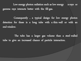 Low energy photon radiation such as low energy x-rays or
gamma rays interacts better with the fill gas.
Consequently , a typical design for low energy photon
detection for these is a long tube with a thin wall or with an
end window.
The tube has a larger gas volume than a steel walled
tube to give an increased chance of particle interaction.
 