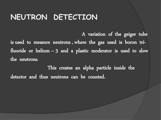 NEUTRON DETECTION
A variation of the geiger tube
is used to measure neutrons , where the gas used is boron tri-
fluoride or helium – 3 and a plastic moderator is used to slow
the neutrons.
This creates an alpha particle inside the
detector and thus neutrons can be counted.
 