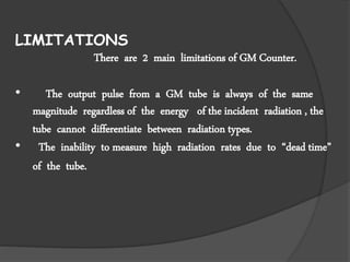 LIMITATIONS
There are 2 main limitations of GM Counter.
• The output pulse from a GM tube is always of the same
magnitude regardless of the energy of the incident radiation , the
tube cannot differentiate between radiation types.
• The inability to measure high radiation rates due to “dead time”
of the tube.
 