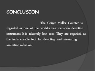 CONCLUSION
The Geiger Muller Counter is
regarded as one of the world’s best radiation detection
instrument. It is relatively low cost. They are regarded as
the indispensable tool for detecting and measuring
ionization radiation.
 