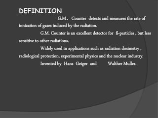 DEFINITION
G.M. Counter detects and measures the rate of
ionization of gases induced by the radiation.
G.M. Counter is an excellent detector for ß-particles , but less
sensitive to other radiations.
Widely used in applications such as radiation dosimetry ,
radiological protection, experimental physics and the nuclear industry.
Invented by Hans Geiger and Walther Muller.
 