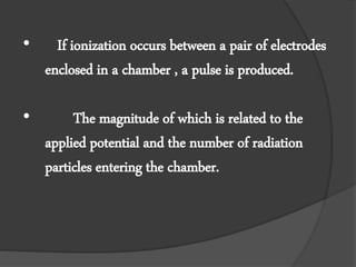 • If ionization occurs between a pair of electrodes
enclosed in a chamber , a pulse is produced.
• The magnitude of which is related to the
applied potential and the number of radiation
particles entering the chamber.
 