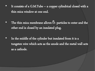• It consists of a G.M.Tube – a copper cylindrical closed with a
thin mica window at one end.
• The thin mica membrane allows ß- particles to enter and the
other end is closed by an insulated plug.
• In the middle of the cylinder but insulated from it is a
tungsten wire which acts as the anode and the metal wall acts
as a cathode.
 