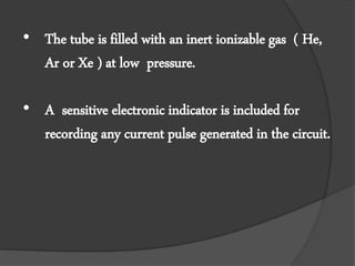 • The tube is filled with an inert ionizable gas ( He,
Ar or Xe ) at low pressure.
• A sensitive electronic indicator is included for
recording any current pulse generated in the circuit.
 