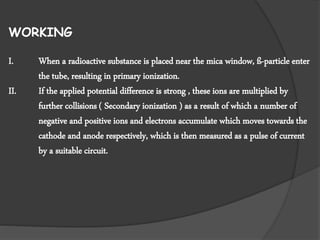 WORKING
I. When a radioactive substance is placed near the mica window, ß-particle enter
the tube, resulting in primary ionization.
II. If the applied potential difference is strong , these ions are multiplied by
further collisions ( Secondary ionization ) as a result of which a number of
negative and positive ions and electrons accumulate which moves towards the
cathode and anode respectively, which is then measured as a pulse of current
by a suitable circuit.
 