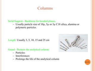 Solid Support - Backbone for bonded phases.
– Usually particle size of 10µ, 5µ or 3µ C18 silica, alumina or
polymeric particles.
Length: Usually 3, 5, 10, 15 and 25 cm
Guard - Protects the analytical column:
– Particles
– Interferences
– Prolongs the life of the analytical column
Columns
RALPL
 