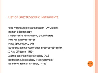 LIST OF SPECTROSCOPIC INSTRUMENTS
Ultra-violate/visible spectroscopy (UV/Visible)
Raman Spectroscopy
Fluorescence spectroscopy (Fluorimeter)
Infra red spectroscopy (IR)
Mass spectroscopy (MS)
Nuclear Magnetic Resonance spectroscopy (NMR)
X Ray Difraction (XRD)
Atomic absorption spectroscopy (AAS)
Refraction Spectroscopy (Referactometer)
Near Infra-red Spectroscopy (NIRS) RALPL
 