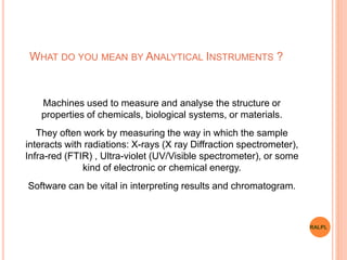 WHAT DO YOU MEAN BY ANALYTICAL INSTRUMENTS ?
Machines used to measure and analyse the structure or
properties of chemicals, biological systems, or materials.
They often work by measuring the way in which the sample
interacts with radiations: X-rays (X ray Diffraction spectrometer),
Infra-red (FTIR) , Ultra-violet (UV/Visible spectrometer), or some
kind of electronic or chemical energy.
Software can be vital in interpreting results and chromatogram.
RALPL
 