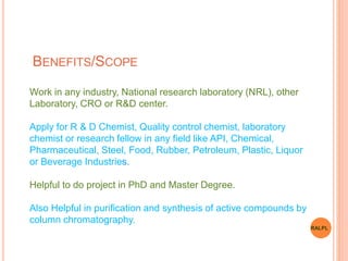 BENEFITS/SCOPE
Work in any industry, National research laboratory (NRL), other
Laboratory, CRO or R&D center.
Apply for R & D Chemist, Quality control chemist, laboratory
chemist or research fellow in any field like API, Chemical,
Pharmaceutical, Steel, Food, Rubber, Petroleum, Plastic, Liquor
or Beverage Industries.
Helpful to do project in PhD and Master Degree.
Also Helpful in purification and synthesis of active compounds by
column chromatography.
RALPL
 