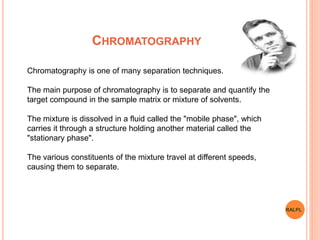 CHROMATOGRAPHY
Chromatography is one of many separation techniques.
The main purpose of chromatography is to separate and quantify the
target compound in the sample matrix or mixture of solvents.
The mixture is dissolved in a fluid called the "mobile phase", which
carries it through a structure holding another material called the
"stationary phase".
The various constituents of the mixture travel at different speeds,
causing them to separate.
RALPL
 