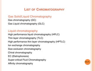 LIST OF CHROMATOGRAPHY
Gas Solid/Liquid Chromatography
Gas chromatography (GC)
Gas Liquid chromatography (GLC)
Liquid chromatography
High performance liquid chromatography (HPLC)
Thin layer chromatography (TLC)
High performance thin layer chromatography (HPTLC)
Ion exchange chromatography
Size exclusion chromatography
Chiral chromatography
EC (Eletrophoresis)
Super-critical Fluid Chromatography
Affinity chromatography
RALPL
 