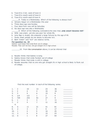 b. Town B is 2 km. west of town A
c. Town B is south-west of town A
d. Town B is south-east of town A
_______8. Today is a Wednesday. Which of the following is always true?
a. January begun on a Wednesday this year
b. Three days ago was Sunday
c. Four days from now will be Saturday
d. Six days ago was also a Wednesday
_______9. Which of the following contradicts the view that, only smart become rich?
a. Girlie was smart, yet she was poor her whole life.
b. Leny Ngo is stupid, she amassed a large fortune by the age of 40.
c. Some smart people do not desire to become rich.
d. Both "smart" and "rich" are relative terms.
For question no. 10
Sabina: I just heard that Linda flunk out of collage.
Rosalie: That can't be true; she got straight A's in high school.
________10. From the conversation above, it can be inferred that
a. Rosalie thinks that Sabina is lying.
b. Sabina knows that Linda flunked out of college
c. Rosalie thinks that Linda is still in college.
d. Rosalie assumes that no one who got straight A's in high school is likely to flunk out
of collage.
Find the next number in each of the following series.
1. 3 10 13 23 36 _________
2. 2 4 4 16 16 _________
3. 3 9 6 15 9 _________
4. 1/4 1/2 1 2 4 _________
5. 729 243 81 27 9 _________
6. 1 3 4 7 11 _________
7. 2 4 7 11 16 _________
e.
8. 6 11 21 41 81 _________
9. 2 3 5 9 17 _________
10. 1 4 9 16 25 _________
11. 3 5 9 15 23 _________
12. 0 1 8 27 64 _________
 