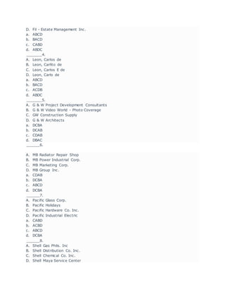 D. Fil - Estate Management Inc.
a. ABCD
b. BACD
c. CABD
d. ABDC
_______4.
A. Leon, Carlos de
B. Leon, Carlito de
C. Leon, Carlos E de
D. Leon, Carlo de
a. ABCD
b. BACD
c. ACDB
d. ABDC
_______5.
A. G & W Project Development Consultants
B. G & W Video World - Photo Coverage
C. GW Construction Supply
D. G & W Architects
a. DCBA
b. DCAB
c. CDAB
d. DBAC
______6.
A. MB Radiator Repair Shop
B. MB Power Industrial Corp.
C. MB Marketing Corp.
D. MB Group Inc.
a. CDAB
b. DCBA
c. ABCD
d. DCBA
______7.
A. Pacific Glass Corp.
B. Pacific Holidays
C. Pacific Hardware Co. Inc.
D. Pacific Industrial Electric
a. CABD
b. ACBD
c. ABCD
d. DCBA
______8.
A. Shell Gas Phils. Inc
B. Shell Distribution Co. Inc.
C. Shell Chemical Co. Inc.
D. Shell Maya Service Center
 