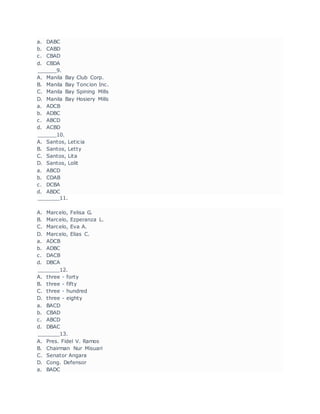 a. DABC
b. CABD
c. CBAD
d. CBDA
______9.
A. Manila Bay Club Corp.
B. Manila Bay Toncion Inc.
C. Manila Bay Spining Mills
D. Manila Bay Hosiery Mills
a. ADCB
b. ADBC
c. ABCD
d. ACBD
______10.
A. Santos, Leticia
B. Santos, Letty
C. Santos, Lita
D. Santos, Lolit
a. ABCD
b. CDAB
c. DCBA
d. ABDC
_______11.
A. Marcelo, Felisa G.
B. Marcelo, Ezperanza L.
C. Marcelo, Eva A.
D. Marcelo, Elias C.
a. ADCB
b. ADBC
c. DACB
d. DBCA
_______12.
A. three - forty
B. three - fifty
C. three - hundred
D. three - eighty
a. BACD
b. CBAD
c. ABCD
d. DBAC
_______13.
A. Pres. Fidel V. Ramos
B. Chairman Nur Misuari
C. Senator Angara
D. Cong. Defensor
a. BADC
 