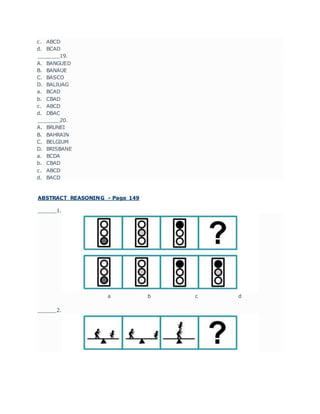 c. ABCD
d. BCAD
_______19.
A. BANGUED
B. BANAUE
C. BASCO
D. BALIUAG
a. BCAD
b. CBAD
c. ABCD
d. DBAC
_______20.
A. BRUNEI
B. BAHRAIN
C. BELGIUM
D. BRISBANE
a. BCDA
b. CBAD
c. ABCD
d. BACD
ABSTRACT REASONING - Page 149
______1.
a b c d
______2.
 