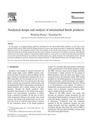 ISA Transactions 40 (2001) 133±138
                                                                                               www.elsevier.com/locate/isatrans




Analytical design and analysis of mismatched Smith predictor
                                       Weidong Zhang *, Xiaoming Xu
                       Department of Automation, Shanghai Jiaotong University, Shanghai 200030, PR China



Abstract
   In this paper, an analytical design method is developed for the mismatched Smith predictor on the basis of the
internal model control (IMC) method. Design formulas are given and design procedure is signi®cantly simpli®ed. One
important merit of the proposed method is that the response of the closed loop system can be easily adjusted. The
relation between the controller parameter and the system response is monotonous. In addition, necessary and sucient
condition for the robust stability of mismatched Smith predictor is also given. It is shown that the proposed method
can provide good performance for perfectly matched system and a better response for mismatched system. Several
numerical examples are given to illustrate the proposed method. # 2001 Elsevier Science Ltd. All rights reserved.
Keywords: Linear system; Time delay; Smith predictor; Internal model control; Robustness



1. Introduction                                                      system. For example, [4] systematically studied the
                                                                     robust performance of the Smith predictor within
  Synthesis and tuning of control structures for                     the IMC structure using several design methods;
single input±single output (SISO) systems com-                       [5] presented a simple criterion for the tuning of
prises the bulk of process control problems. In the                  Smith predictor when the plant time delay is not
past, hardware considerations dictated the use of                    precisely known; [6] discussed robust PID tuning
PID controllers [1], but through the use of com-                     problem for the Smith predictor in the presence of
puters, controllers have now advanced to the stage                   model uncertainty; and [7] developed a two degree-
where virtually any conceivable control policy can                   of-freedom robust Smith predictor. Recently, Wang
be implemented. Due to the progress, the design of                   et al. [8] proposed a new scheme. It employs a
Smith predictor [2] is widely studied in the past                    deliberately mismatched model to enhance perfor-
decades. Though the Smith predictor o€ers                            mance over a perfectly matched system while
potential improvement in the closed loop perfor-                     using a simple primary controller.
mance over conventional controllers, it su€ers                         Based on the IMC theory, this paper will
from a sensitivity problem. In the face of inevi-                    develop an analytical design procedure for the
table mismatches between the model and actual                        mismatched Smith predictor proposed by [8]. For
process, the closed loop performance can be very                     controller design, simplicity, as well as optimality,
poor [3]. A lot of work has been done in relation                    is important. Compared with the empirical
to the robustness issues of the Smith predictor                      method of [8] the analytical method can give
                                                                     design formulas and thus simpli®ed the design
  * Corresponding author. Tel.: +86-21-6293-3329; fax: +86-          procedure. On the other hand, the result of IMC is
21-6293-2138.                                                        suboptimal. This provides possibility of improving
  E-mail address: wdzhang@mail.sjtu.edu.cn (W. Zhang).               the closed loop performance.
0019-0578/01/$ - see front matter # 2001 Elsevier Science Ltd. All rights reserved.
PII: S0019-0578(00)00045-8
 