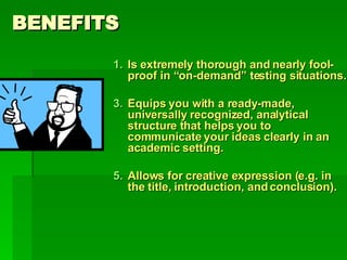 BENEFITS Is extremely thorough and nearly fool-proof in “on-demand” testing situations. Equips you with a ready-made, universally recognized, analytical structure that helps you to communicate your ideas clearly in an academic setting. Allows for creative expression (e.g. in the title, introduction, and conclusion). 
