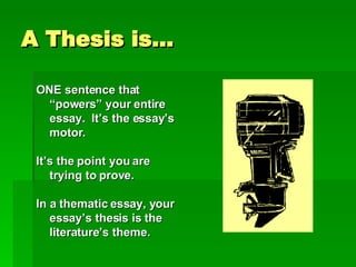 A Thesis is… ONE sentence that “powers” your entire essay.  It’s the essay’s motor. It’s the point you are trying to prove. In a thematic essay, your essay’s thesis is the literature’s theme. 