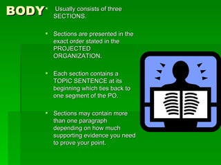BODY Usually consists of three SECTIONS. Sections are presented in the exact order stated in the PROJECTED ORGANIZATION. Each section contains a TOPIC SENTENCE at its beginning which ties back to one segment of the PO. Sections may contain more than one paragraph depending on how much supporting evidence you need to prove your point. 