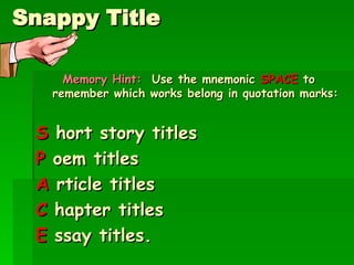 Snappy Title Memory Hint:  Use the mnemonic  SPACE  to remember which works belong in quotation marks: S  hort story titles P  oem titles A  rticle titles C  hapter titles E  ssay titles. 