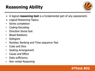 #Think BIG
Reasoning Ability
 A logical reasoning test is a fundamental part of any assessment.
 Logical Reasoning Topics:
• Series completion
• Coding-Decoding
• Direction Sense test
• Blood Relations
• Syllogism
• Number, Ranking and Time sequence Test
• Cube and Dice
• Seating Arrangement
• Cause and Effect
• Data sufficiency
• Non verbal Reasoning
 