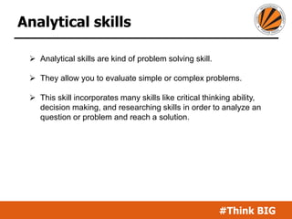 #Think BIG
Analytical skills
 Analytical skills are kind of problem solving skill.
 They allow you to evaluate simple or complex problems.
 This skill incorporates many skills like critical thinking ability,
decision making, and researching skills in order to analyze an
question or problem and reach a solution.
 