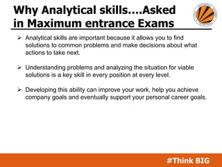 #Think BIG
Why Analytical skills….Asked
in Maximum entrance Exams
 Analytical skills are important because it allows you to find
solutions to common problems and make decisions about what
actions to take next.
 Understanding problems and analyzing the situation for viable
solutions is a key skill in every position at every level.
 Developing this ability can improve your work, help you achieve
company goals and eventually support your personal career goals.
 