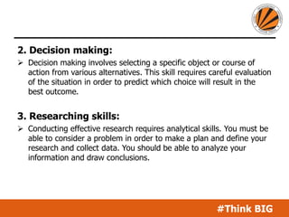 #Think BIG
2. Decision making:
 Decision making involves selecting a specific object or course of
action from various alternatives. This skill requires careful evaluation
of the situation in order to predict which choice will result in the
best outcome.
3. Researching skills:
 Conducting effective research requires analytical skills. You must be
able to consider a problem in order to make a plan and define your
research and collect data. You should be able to analyze your
information and draw conclusions.
 