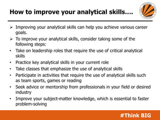 #Think BIG
How to improve your analytical skills….
 Improving your analytical skills can help you achieve various career
goals.
 To improve your analytical skills, consider taking some of the
following steps:
• Take on leadership roles that require the use of critical analytical
skills
• Practice key analytical skills in your current role
• Take classes that emphasize the use of analytical skills
• Participate in activities that require the use of analytical skills such
as team sports, games or reading
• Seek advice or mentorship from professionals in your field or desired
industry
• Improve your subject-matter knowledge, which is essential to faster
problem-solving
 
