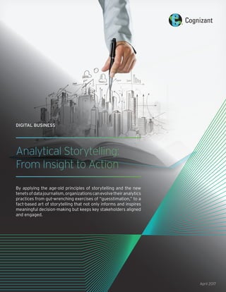 Analytical Storytelling:
From Insight to Action
By applying the age-old principles of storytelling and the new
tenetsofdatajournalism,organizationscanevolvetheiranalytics
practices from gut-wrenching exercises of “guesstimation,” to a
fact-based art of storytelling that not only informs and inspires
meaningful decision-making but keeps key stakeholders aligned
and engaged.
DIGITAL BUSINESS
April 2017
 